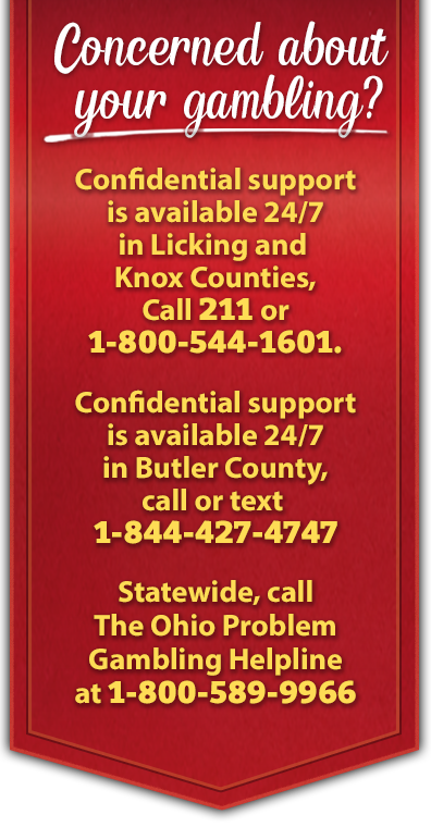 Concerned about your gambling? Confidential support is available 24/7. In Licking and Knox Counties, call 2-1-1 or 1-800-544-1601. Confidential support is available 24/7 in Butler County by calling 2-1-1 or 513-721-7900. Statewide, call The Ohio Problem Gambling Helpline at 1-800-589-9966.