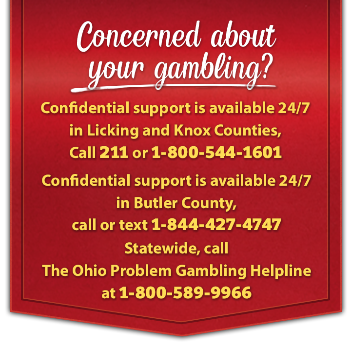 Concerned about your gambling? Confidential support is available 24/7. In Licking and Knox Counties, call 2-1-1 or 1-800-544-1601. In Butler County, call or text 1-844-427-4747 Statewide, call The Ohio Problem Gambling Helpline at 1-800-589-9966.